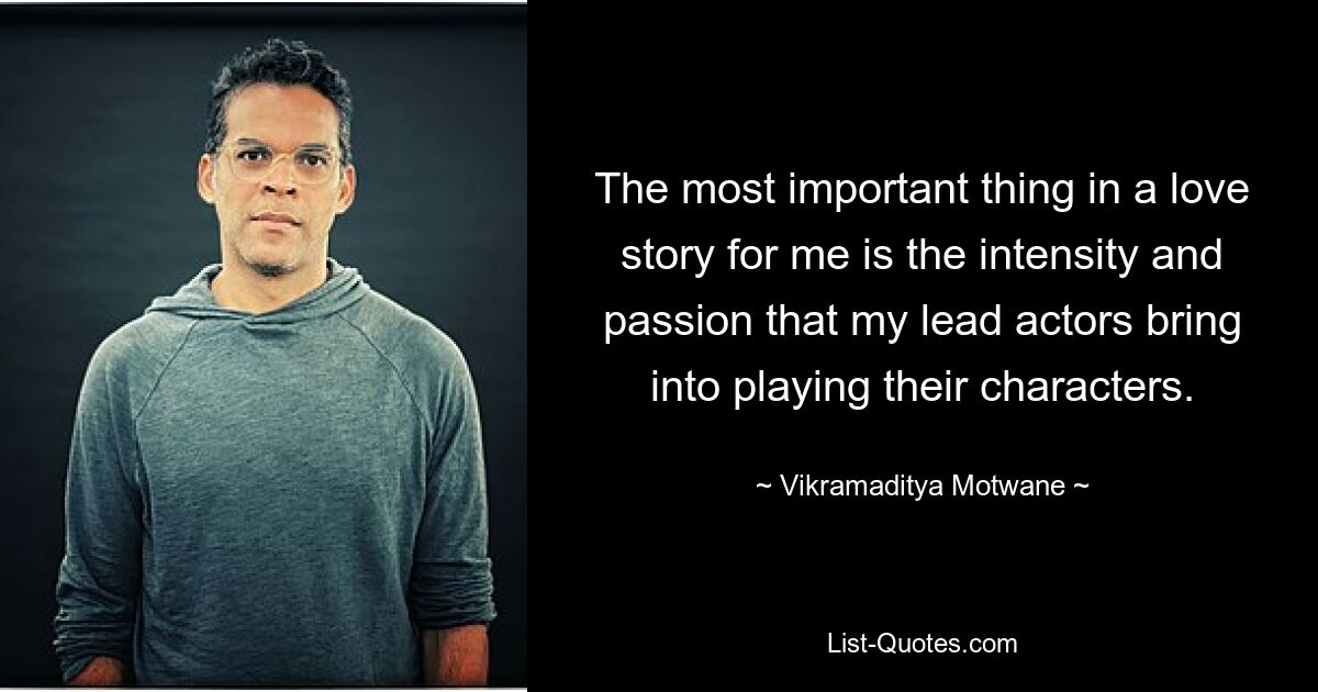 The most important thing in a love story for me is the intensity and passion that my lead actors bring into playing their characters. — © Vikramaditya Motwane