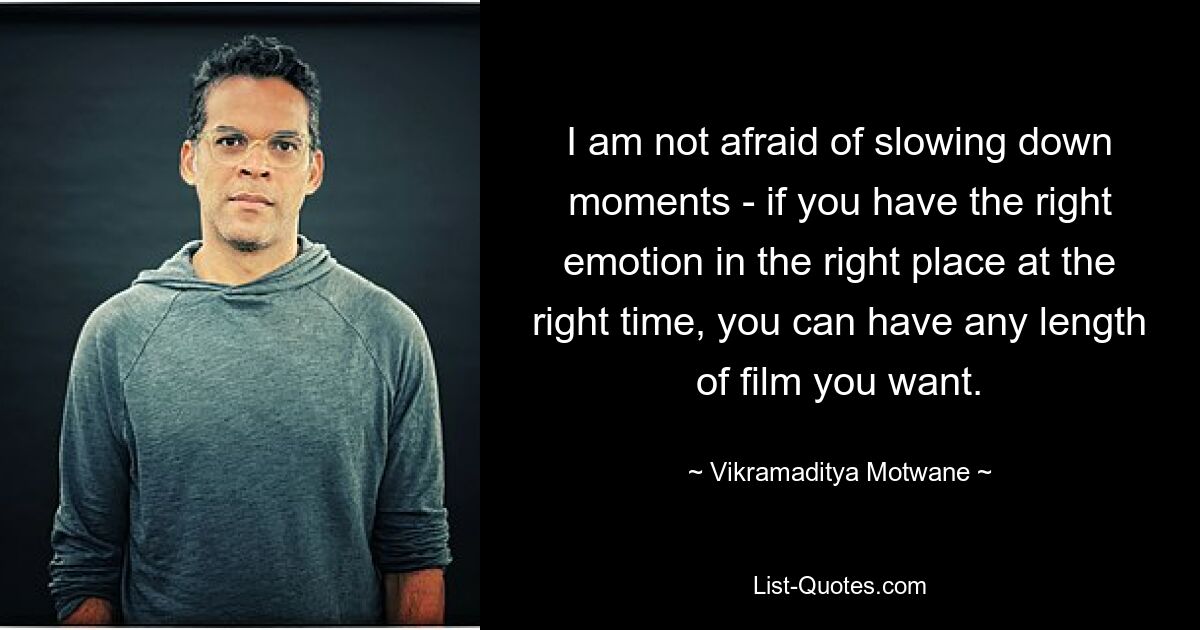 I am not afraid of slowing down moments - if you have the right emotion in the right place at the right time, you can have any length of film you want. — © Vikramaditya Motwane