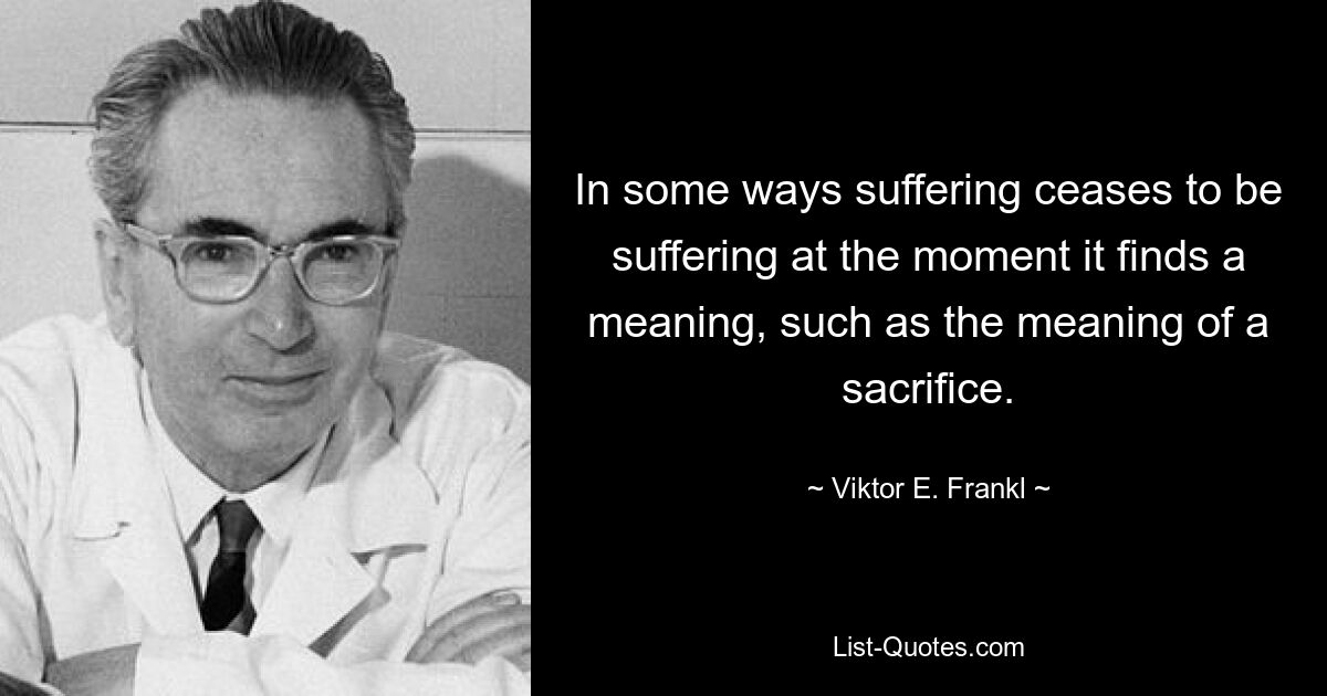 In some ways suffering ceases to be suffering at the moment it finds a meaning, such as the meaning of a sacrifice. — © Viktor E. Frankl