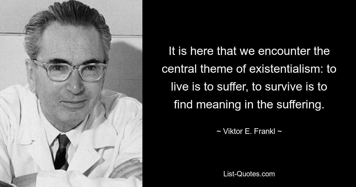 It is here that we encounter the central theme of existentialism: to live is to suffer, to survive is to find meaning in the suffering. — © Viktor E. Frankl