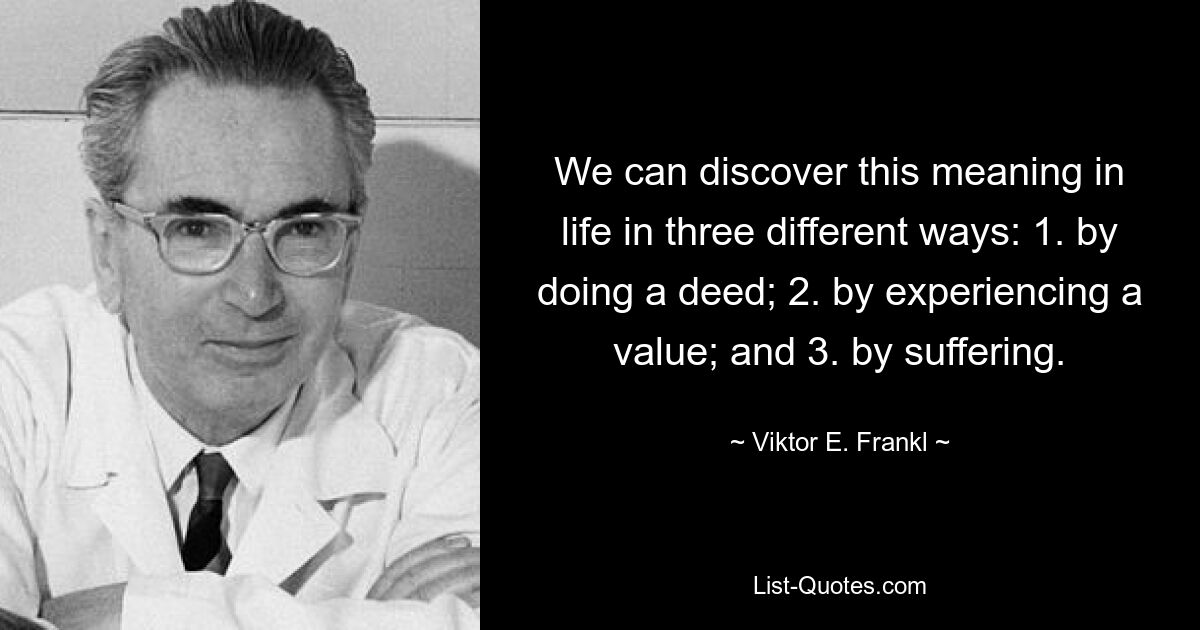 We can discover this meaning in life in three different ways: 1. by doing a deed; 2. by experiencing a value; and 3. by suffering. — © Viktor E. Frankl