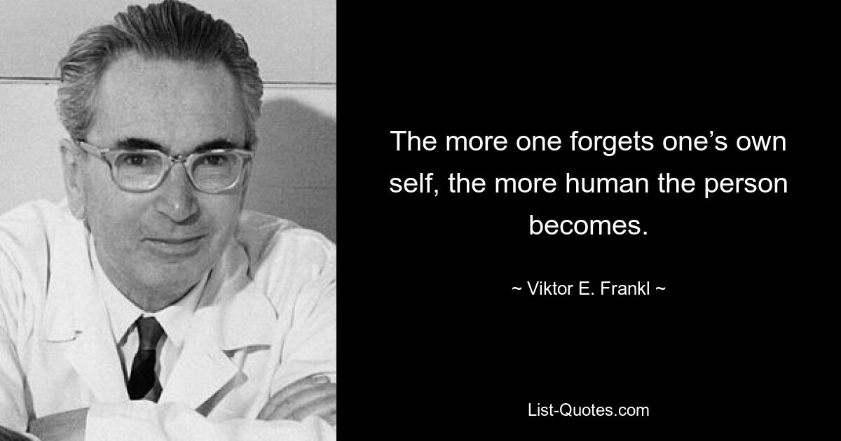 The more one forgets one’s own self, the more human the person becomes. — © Viktor E. Frankl