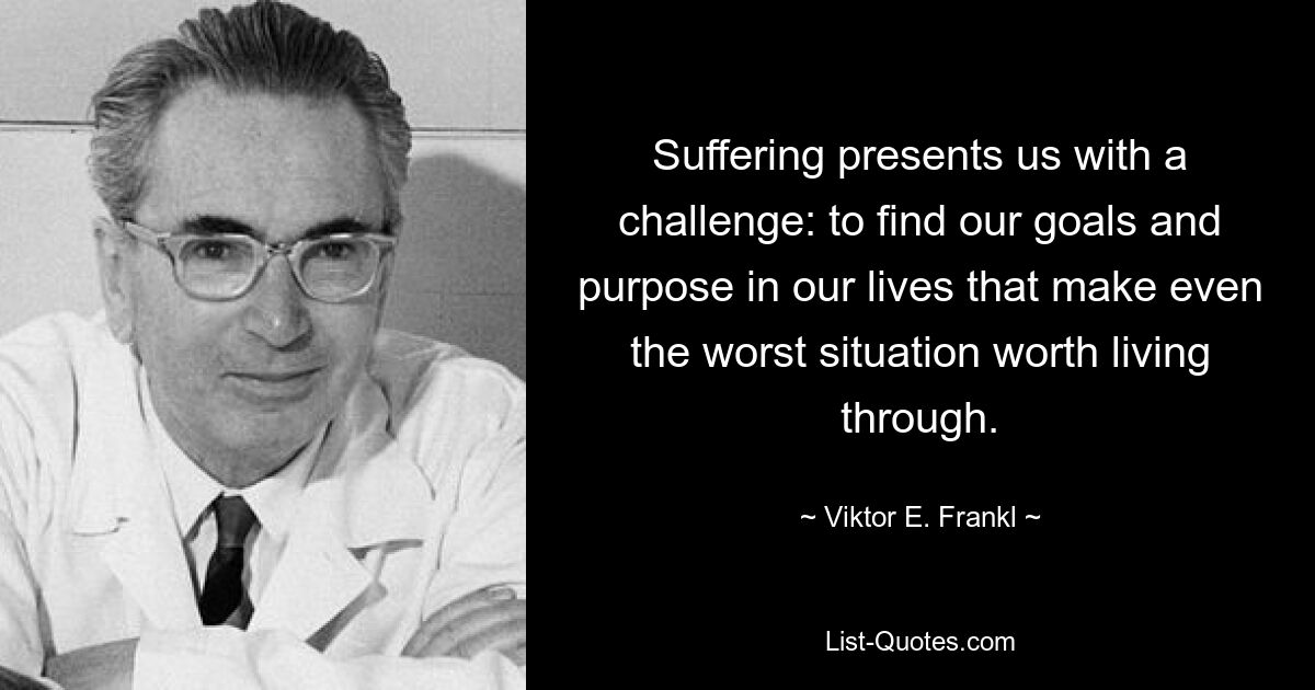 Suffering presents us with a challenge: to find our goals and purpose in our lives that make even the worst situation worth living through. — © Viktor E. Frankl