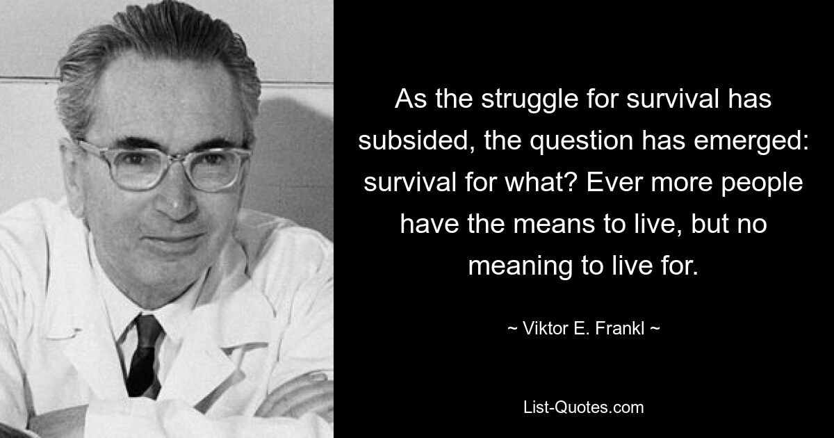 As the struggle for survival has subsided, the question has emerged: survival for what? Ever more people have the means to live, but no meaning to live for. — © Viktor E. Frankl