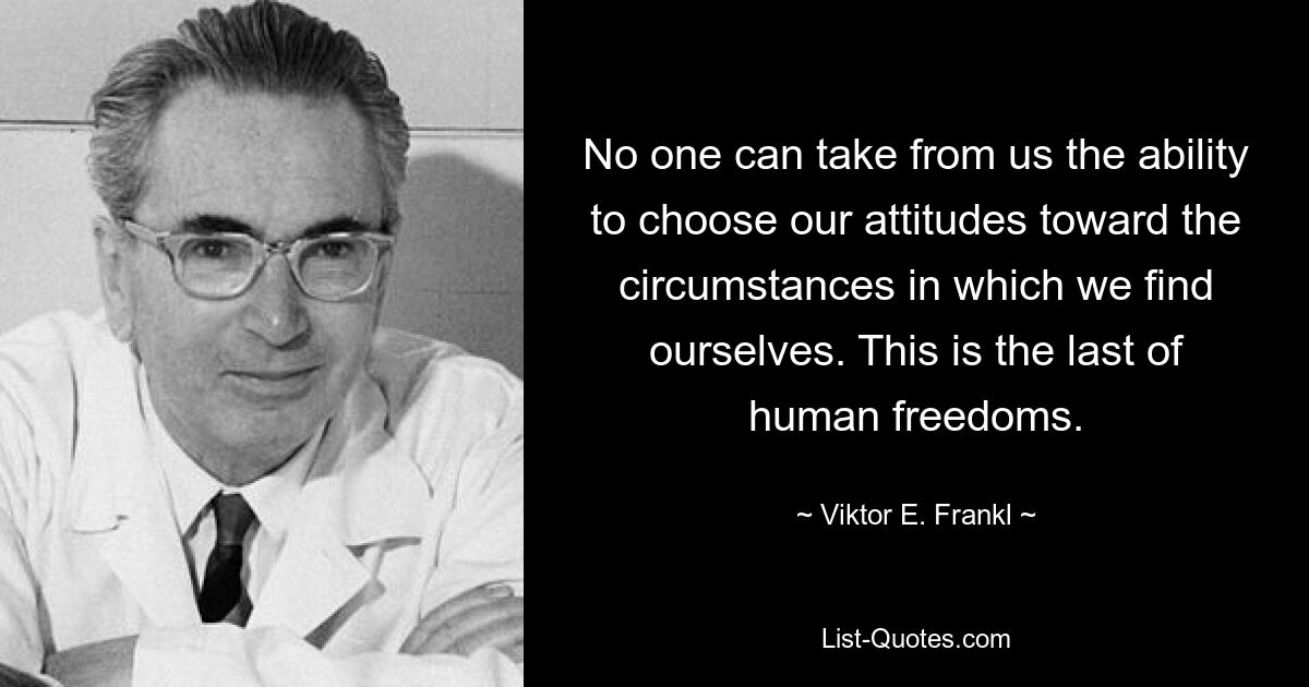 No one can take from us the ability to choose our attitudes toward the circumstances in which we find ourselves. This is the last of human freedoms. — © Viktor E. Frankl