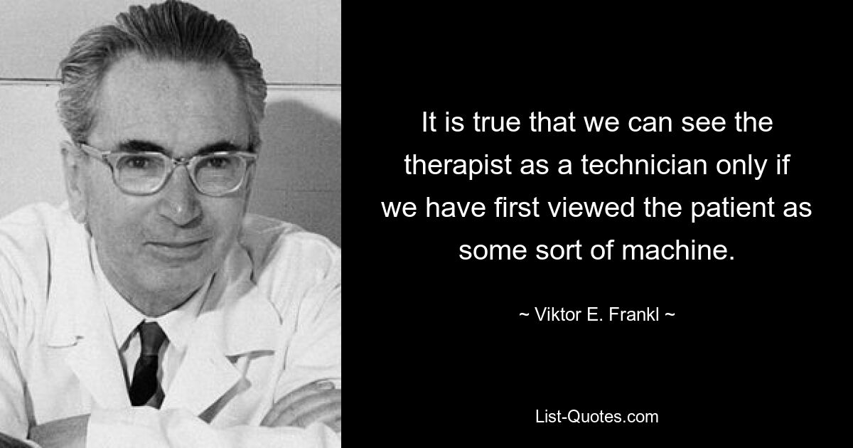 It is true that we can see the therapist as a technician only if we have first viewed the patient as some sort of machine. — © Viktor E. Frankl