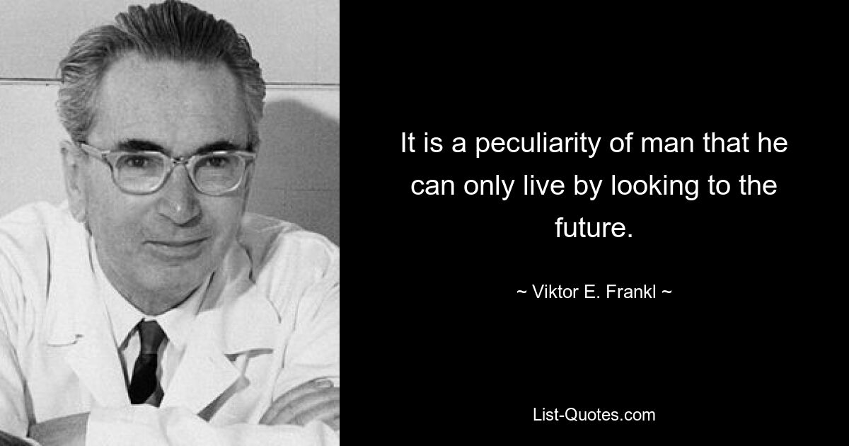 It is a peculiarity of man that he can only live by looking to the future. — © Viktor E. Frankl