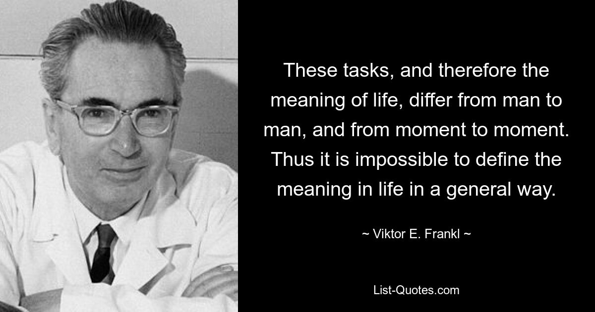 These tasks, and therefore the meaning of life, differ from man to man, and from moment to moment. Thus it is impossible to define the meaning in life in a general way. — © Viktor E. Frankl