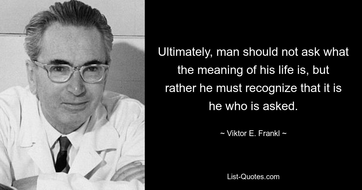 Ultimately, man should not ask what the meaning of his life is, but rather he must recognize that it is he who is asked. — © Viktor E. Frankl