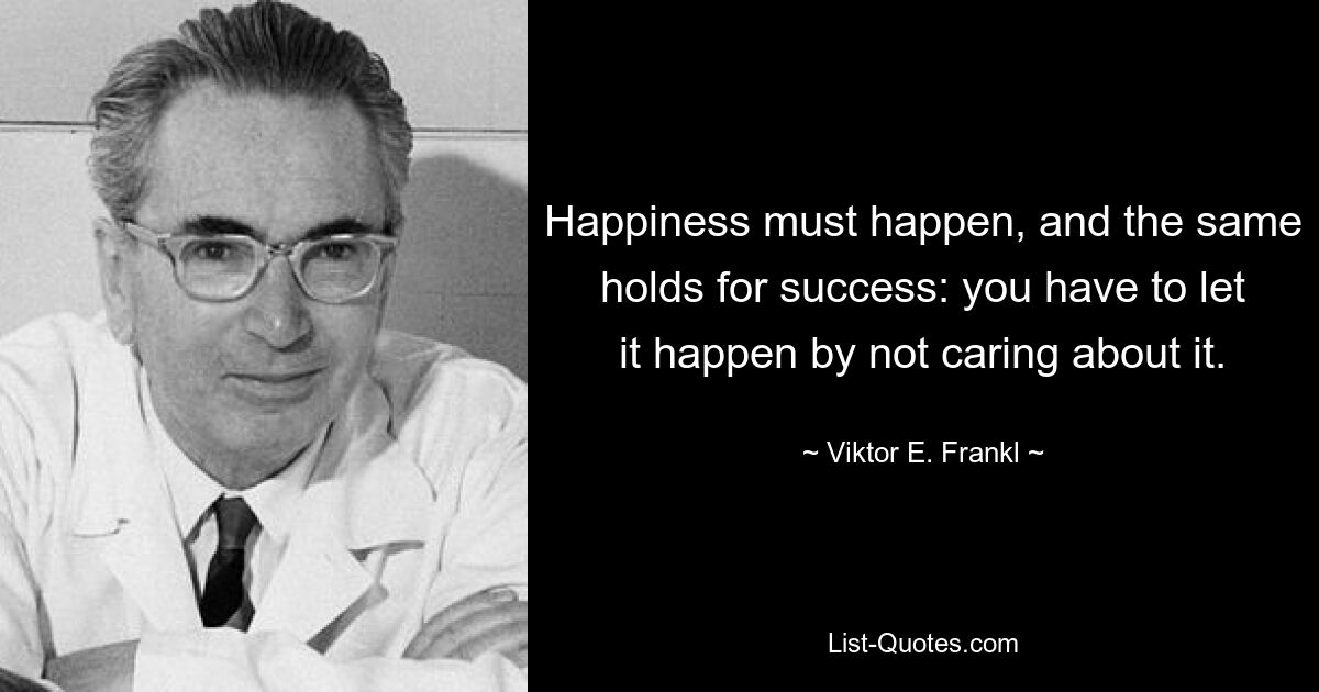 Happiness must happen, and the same holds for success: you have to let it happen by not caring about it. — © Viktor E. Frankl