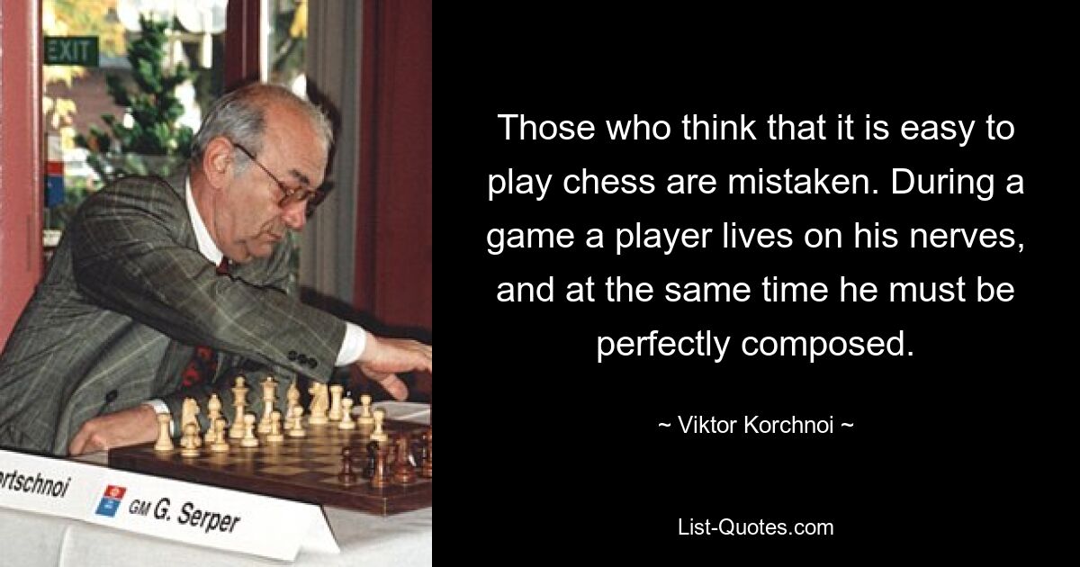 Those who think that it is easy to play chess are mistaken. During a game a player lives on his nerves, and at the same time he must be perfectly composed. — © Viktor Korchnoi