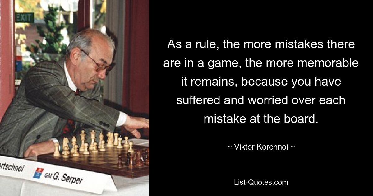 As a rule, the more mistakes there are in a game, the more memorable it remains, because you have suffered and worried over each mistake at the board. — © Viktor Korchnoi