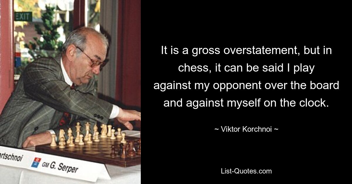 It is a gross overstatement, but in chess, it can be said I play against my opponent over the board and against myself on the clock. — © Viktor Korchnoi