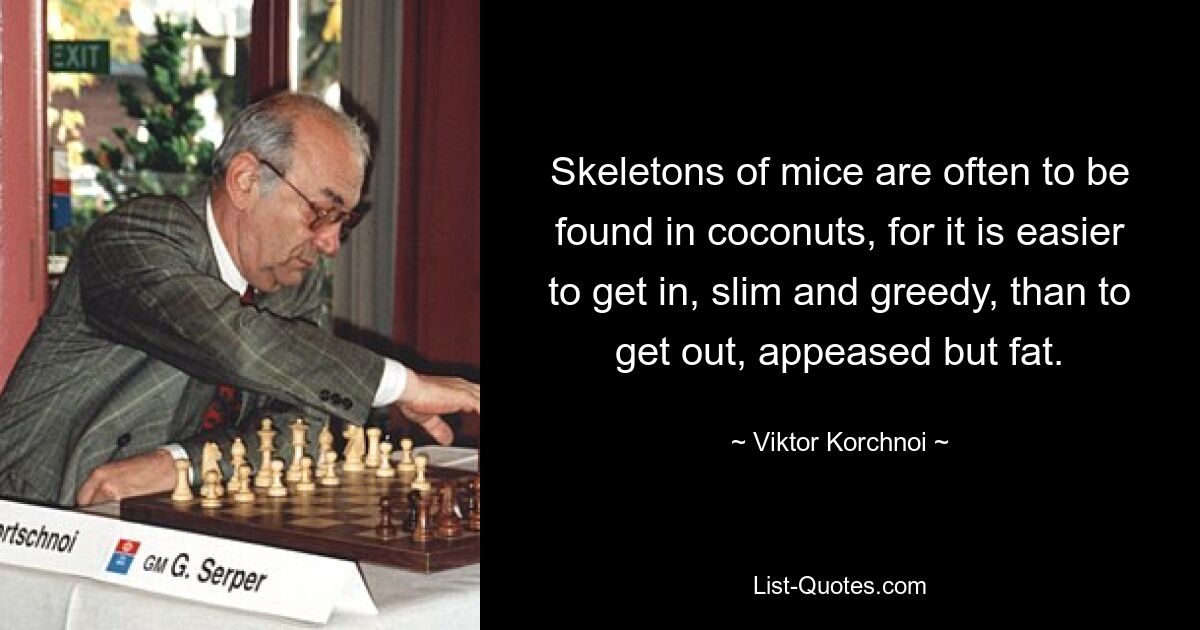 Skeletons of mice are often to be found in coconuts, for it is easier to get in, slim and greedy, than to get out, appeased but fat. — © Viktor Korchnoi