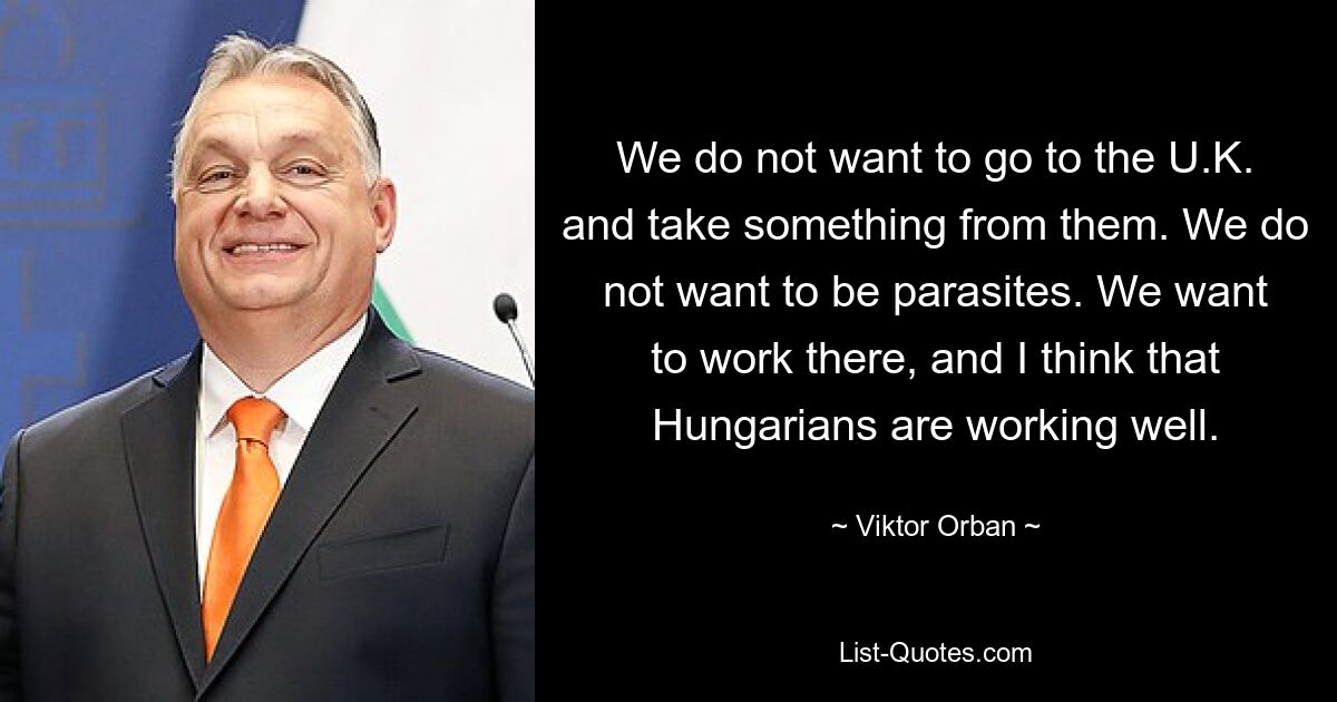 Wir wollen nicht nach Großbritannien gehen und ihnen etwas wegnehmen. Wir wollen keine Parasiten sein. Wir wollen dort arbeiten, und ich denke, dass die Ungarn gut arbeiten. — © Viktor Orban