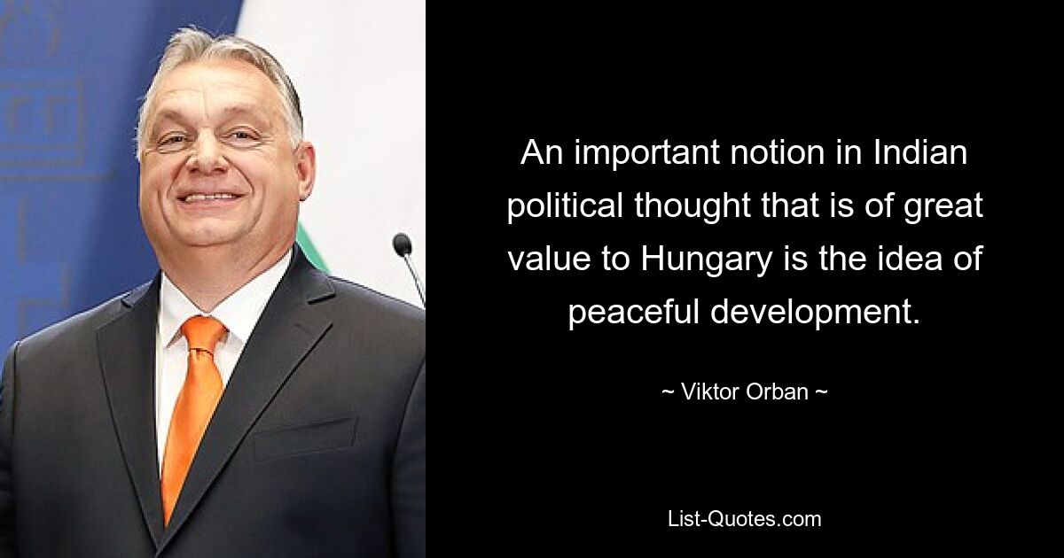 An important notion in Indian political thought that is of great value to Hungary is the idea of peaceful development. — © Viktor Orban