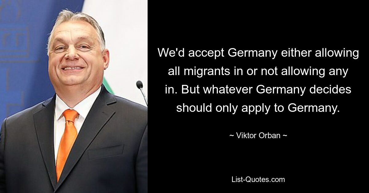 We'd accept Germany either allowing all migrants in or not allowing any in. But whatever Germany decides should only apply to Germany. — © Viktor Orban