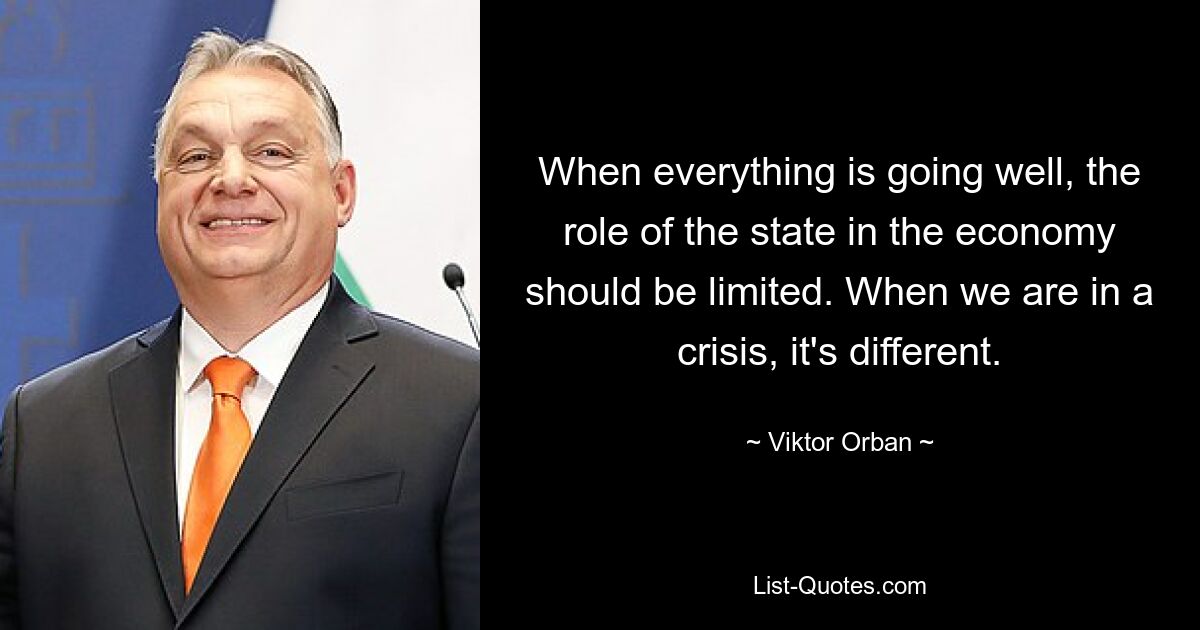 When everything is going well, the role of the state in the economy should be limited. When we are in a crisis, it's different. — © Viktor Orban