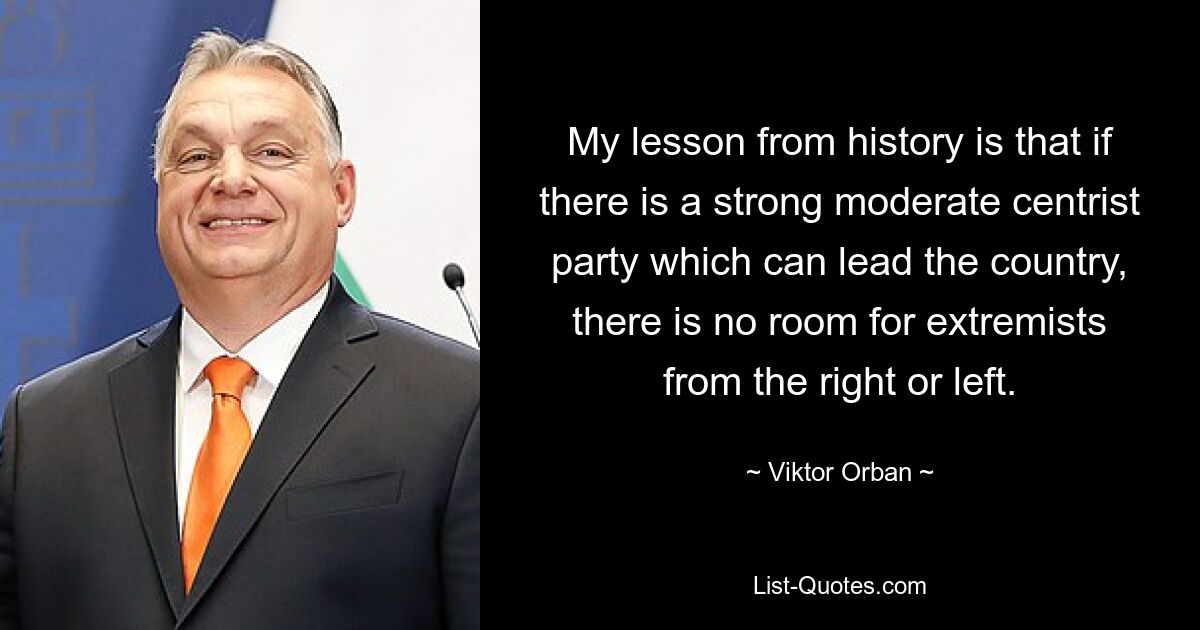 My lesson from history is that if there is a strong moderate centrist party which can lead the country, there is no room for extremists from the right or left. — © Viktor Orban