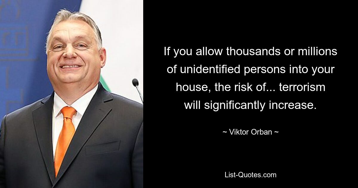 If you allow thousands or millions of unidentified persons into your house, the risk of... terrorism will significantly increase. — © Viktor Orban