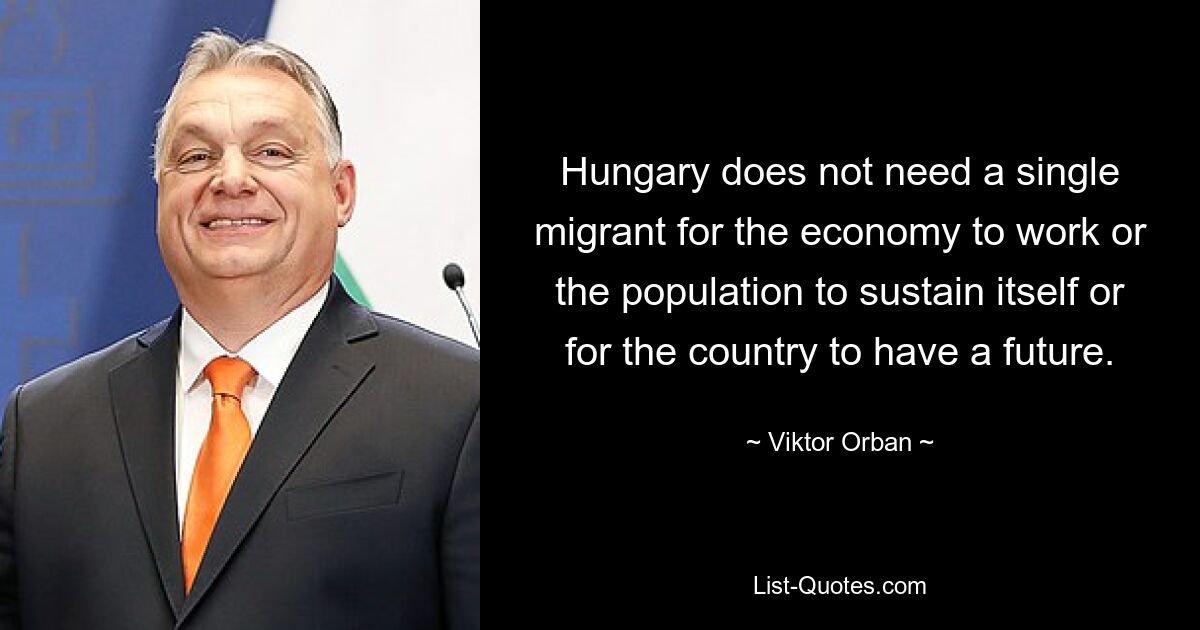 Hungary does not need a single migrant for the economy to work or the population to sustain itself or for the country to have a future. — © Viktor Orban