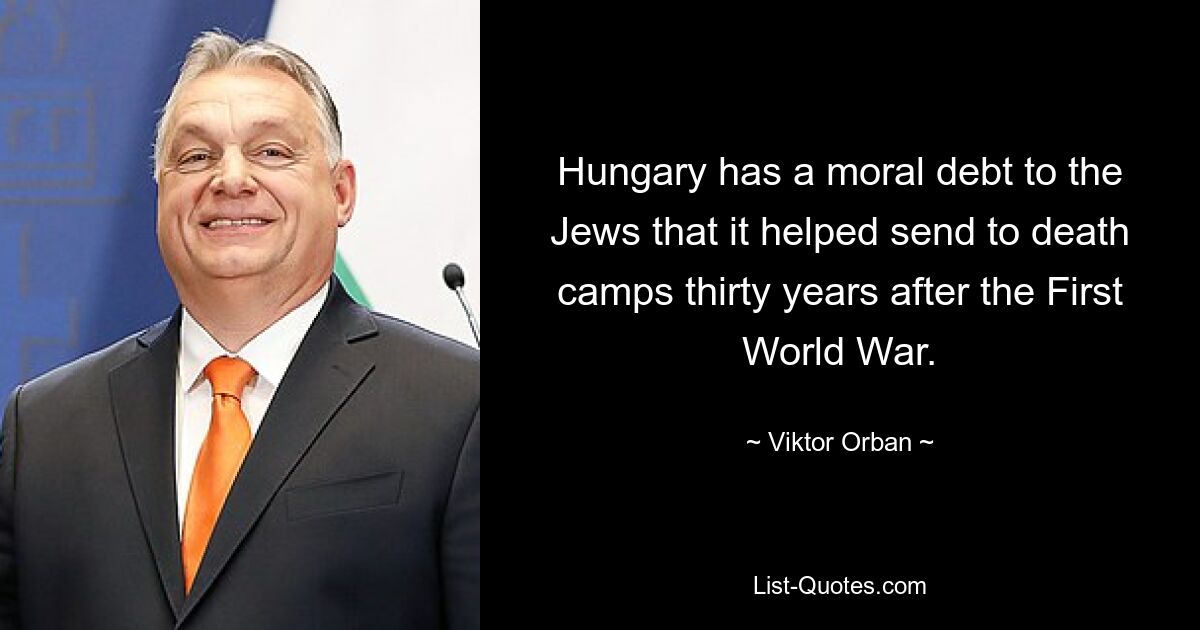 Hungary has a moral debt to the Jews that it helped send to death camps thirty years after the First World War. — © Viktor Orban