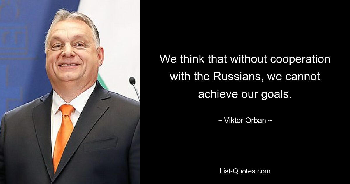 We think that without cooperation with the Russians, we cannot achieve our goals. — © Viktor Orban