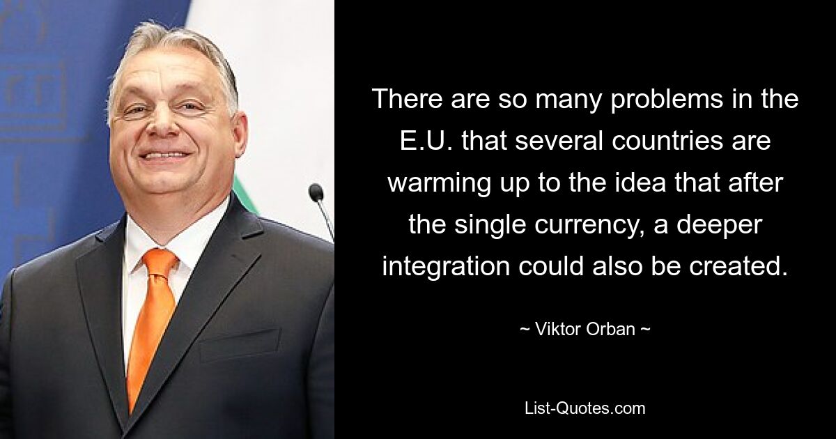 There are so many problems in the E.U. that several countries are warming up to the idea that after the single currency, a deeper integration could also be created. — © Viktor Orban