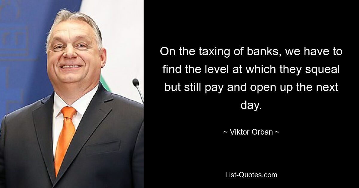 On the taxing of banks, we have to find the level at which they squeal but still pay and open up the next day. — © Viktor Orban