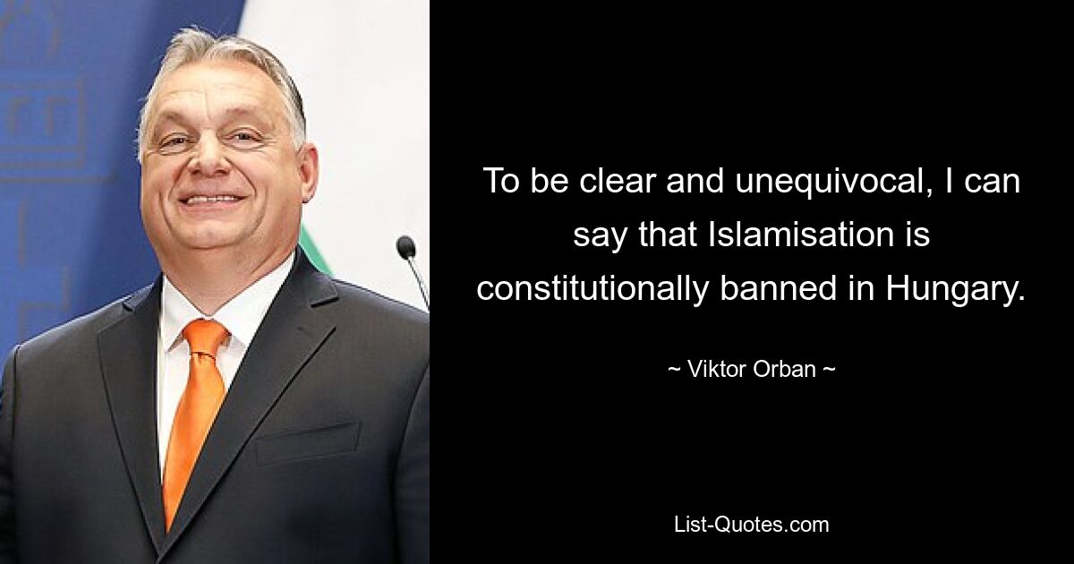 To be clear and unequivocal, I can say that Islamisation is constitutionally banned in Hungary. — © Viktor Orban