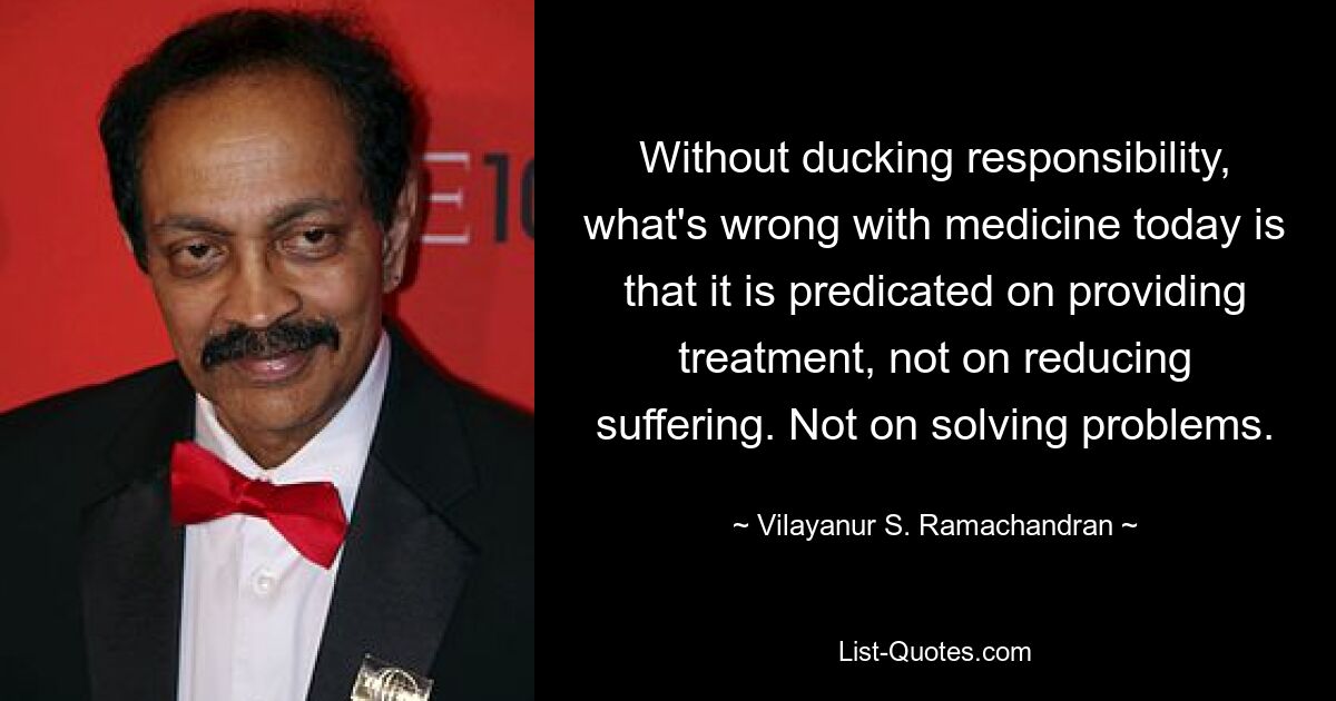 Without ducking responsibility, what's wrong with medicine today is that it is predicated on providing treatment, not on reducing suffering. Not on solving problems. — © Vilayanur S. Ramachandran