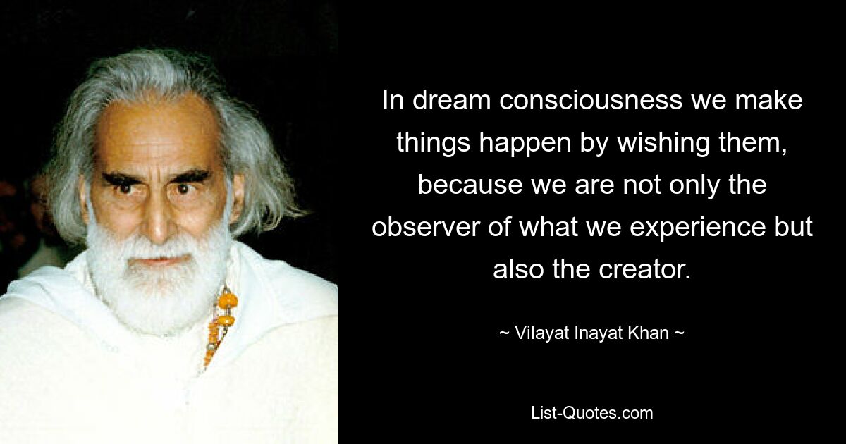 In dream consciousness we make things happen by wishing them, because we are not only the observer of what we experience but also the creator. — © Vilayat Inayat Khan