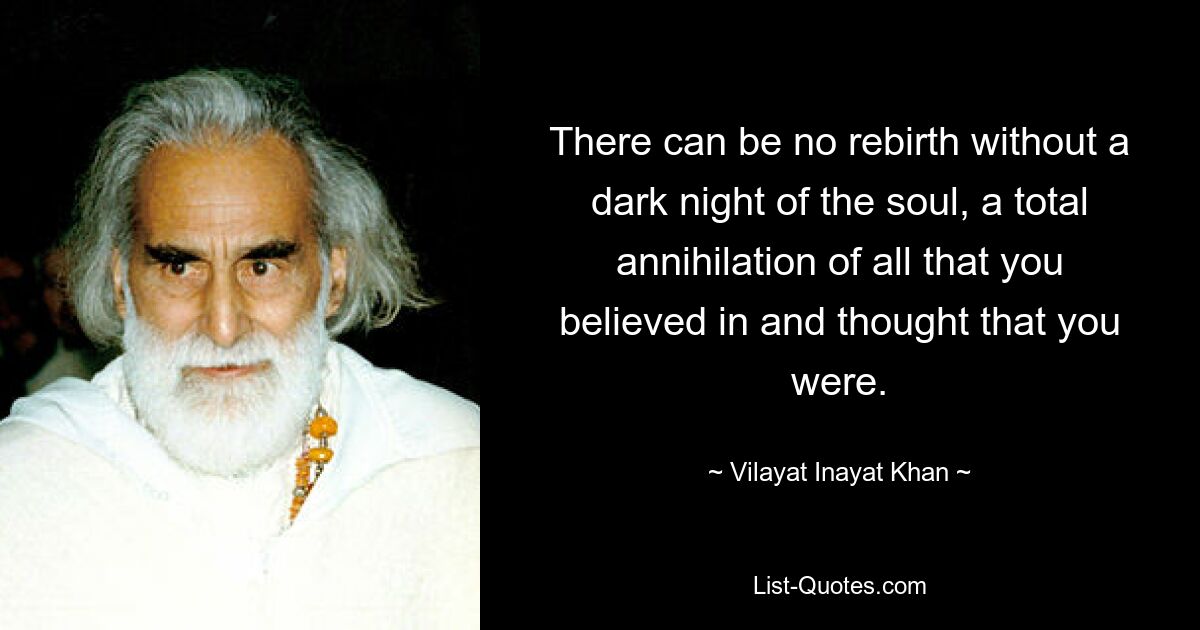 There can be no rebirth without a dark night of the soul, a total annihilation of all that you believed in and thought that you were. — © Vilayat Inayat Khan