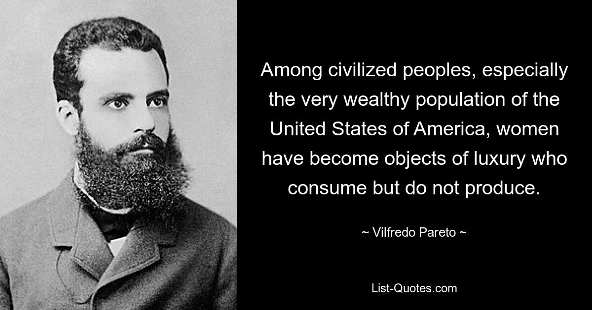 Among civilized peoples, especially the very wealthy population of the United States of America, women have become objects of luxury who consume but do not produce. — © Vilfredo Pareto