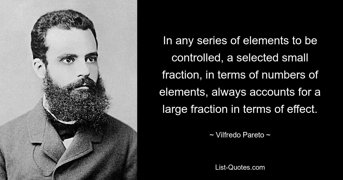 In any series of elements to be controlled, a selected small fraction, in terms of numbers of elements, always accounts for a large fraction in terms of effect. — © Vilfredo Pareto