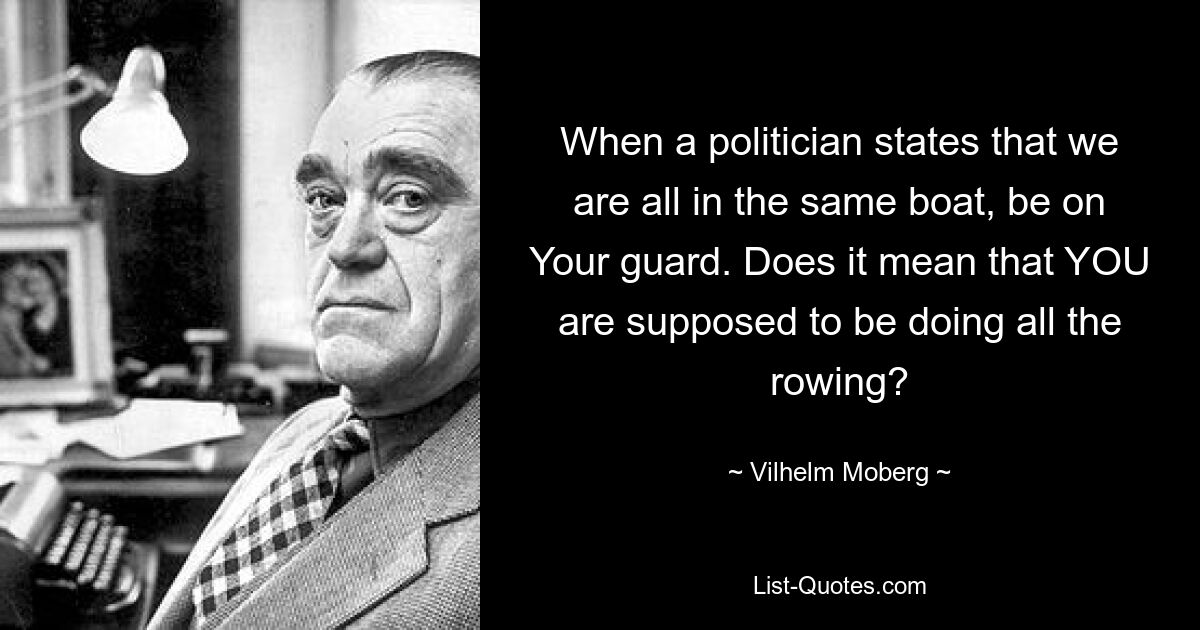 When a politician states that we are all in the same boat, be on Your guard. Does it mean that YOU are supposed to be doing all the rowing? — © Vilhelm Moberg