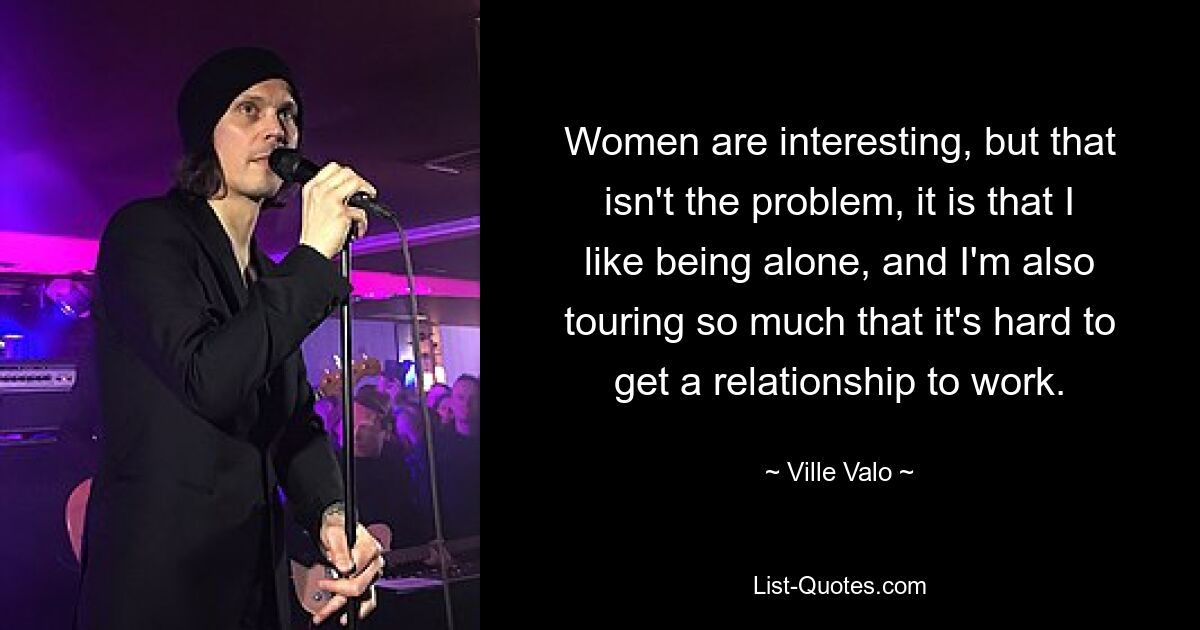 Women are interesting, but that isn't the problem, it is that I like being alone, and I'm also touring so much that it's hard to get a relationship to work. — © Ville Valo