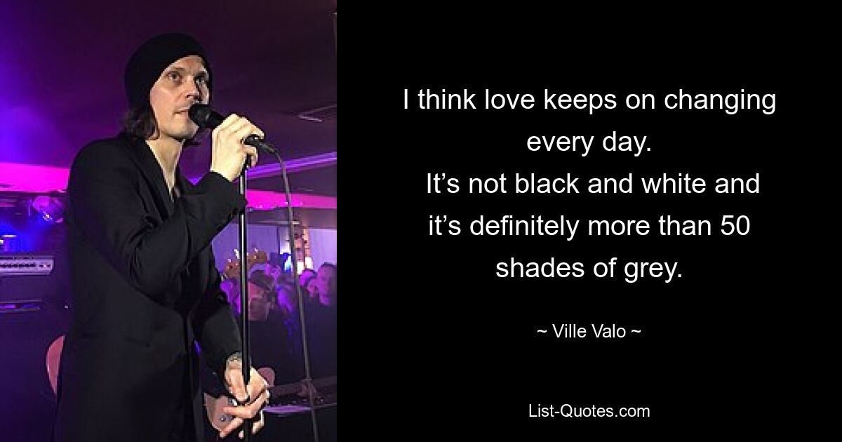 I think love keeps on changing every day.
 It’s not black and white and it’s definitely more than 50 shades of grey. — © Ville Valo