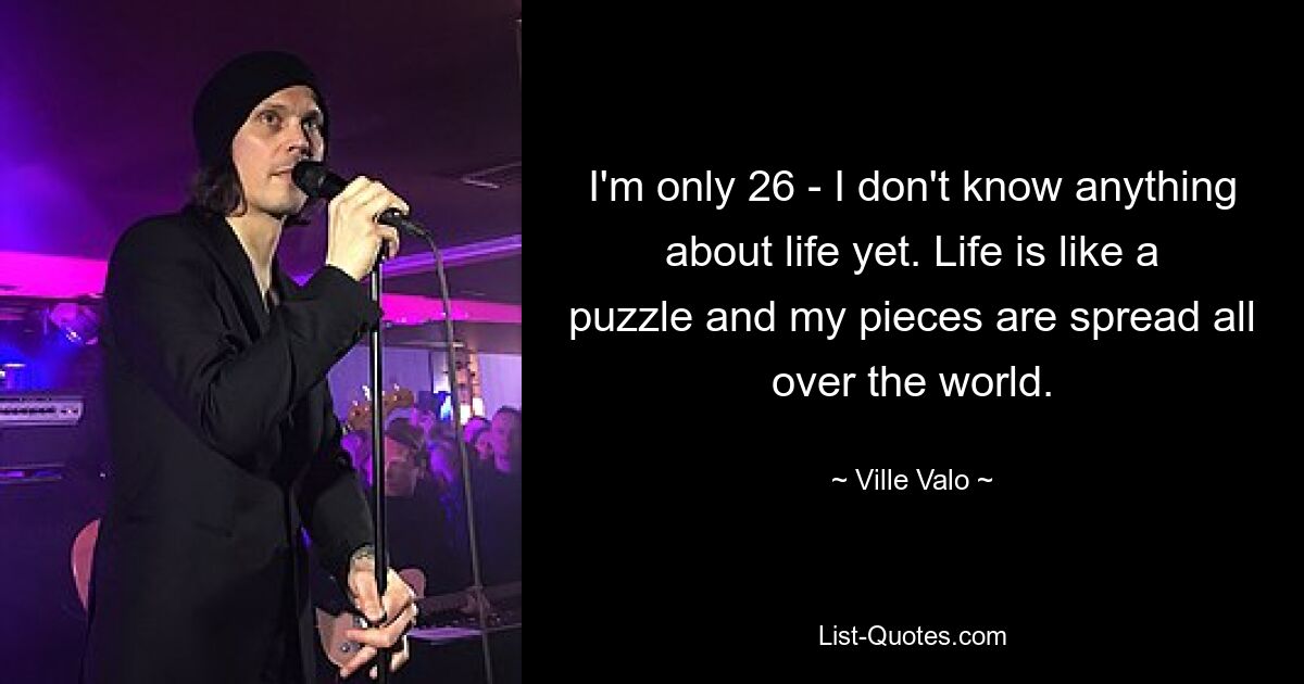 I'm only 26 - I don't know anything about life yet. Life is like a puzzle and my pieces are spread all over the world. — © Ville Valo