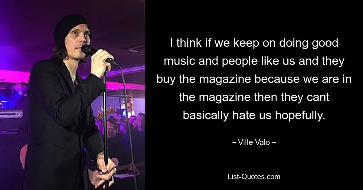 I think if we keep on doing good music and people like us and they buy the magazine because we are in the magazine then they cant basically hate us hopefully. — © Ville Valo