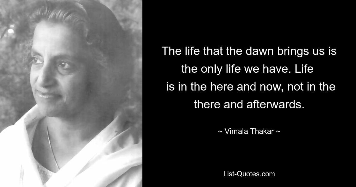 The life that the dawn brings us is the only life we have. Life 
 is in the here and now, not in the there and afterwards. — © Vimala Thakar