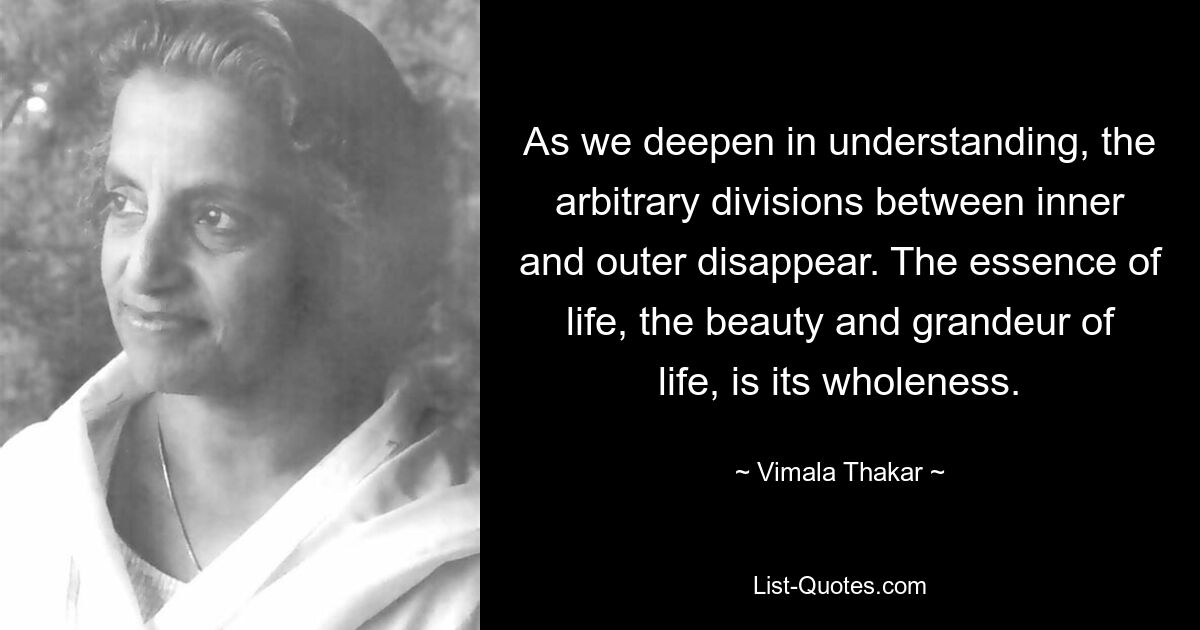 As we deepen in understanding, the arbitrary divisions between inner and outer disappear. The essence of life, the beauty and grandeur of life, is its wholeness. — © Vimala Thakar