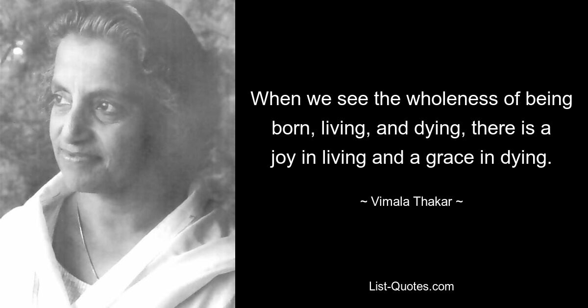 When we see the wholeness of being born, living, and dying, there is a joy in living and a grace in dying. — © Vimala Thakar