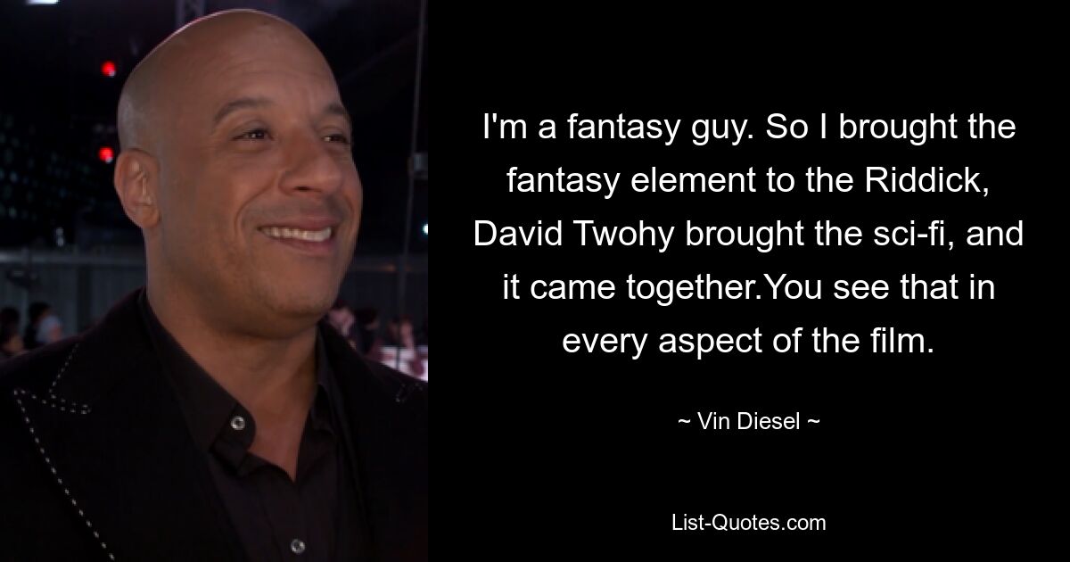 I'm a fantasy guy. So I brought the fantasy element to the Riddick, David Twohy brought the sci-fi, and it came together.You see that in every aspect of the film. — © Vin Diesel