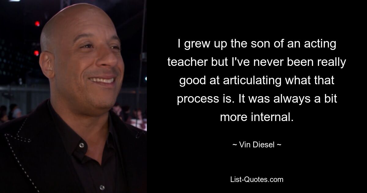 I grew up the son of an acting teacher but I've never been really good at articulating what that process is. It was always a bit more internal. — © Vin Diesel