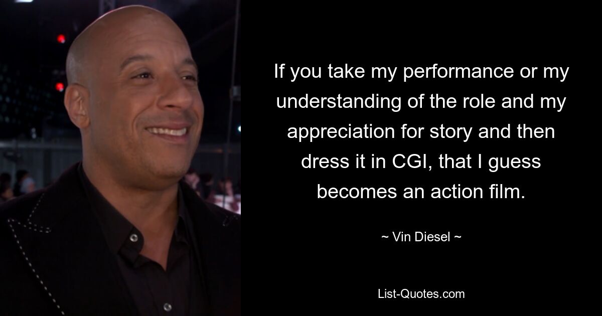 If you take my performance or my understanding of the role and my appreciation for story and then dress it in CGI, that I guess becomes an action film. — © Vin Diesel