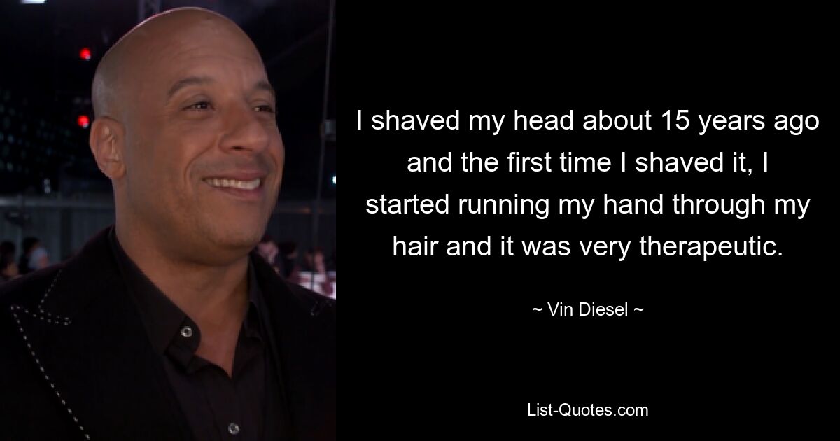 I shaved my head about 15 years ago and the first time I shaved it, I started running my hand through my hair and it was very therapeutic. — © Vin Diesel