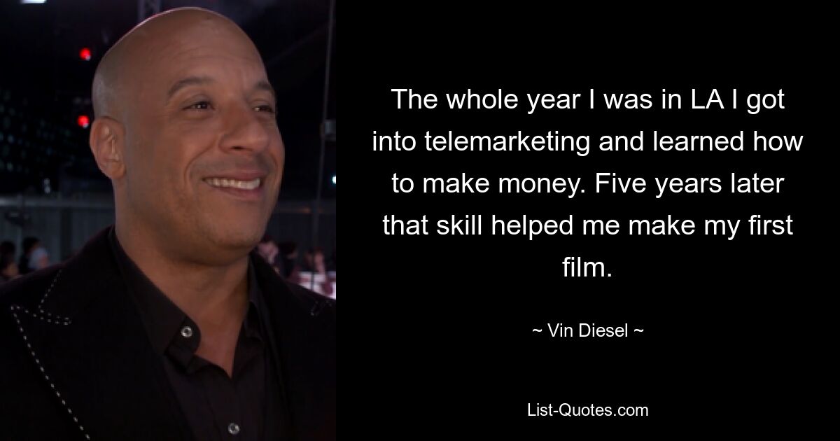 The whole year I was in LA I got into telemarketing and learned how to make money. Five years later that skill helped me make my first film. — © Vin Diesel