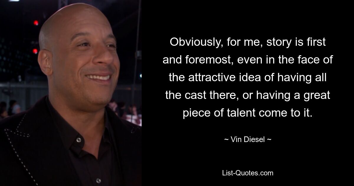 Obviously, for me, story is first and foremost, even in the face of the attractive idea of having all the cast there, or having a great piece of talent come to it. — © Vin Diesel