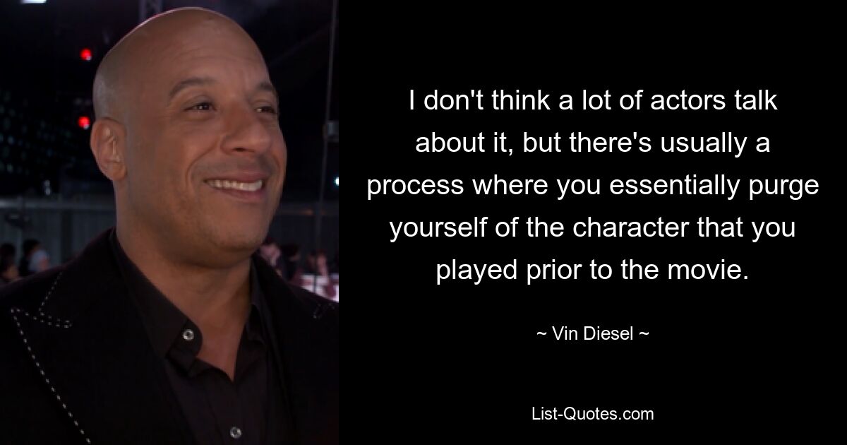 I don't think a lot of actors talk about it, but there's usually a process where you essentially purge yourself of the character that you played prior to the movie. — © Vin Diesel